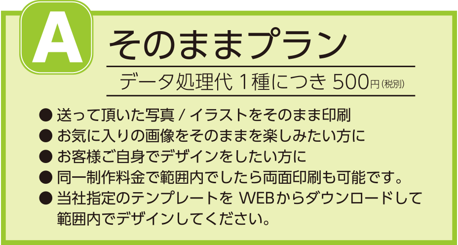 A.そのままプラン
データ処理代1種につき500円(税別)
送って頂いた写真/イラストをそのまま印刷
お気に入りの画像をそのままを楽しみたい方に
お客様ご自身でデザインをしたい方に
同一制作料金で範囲内でしたら両面印刷も可能です。
当社指定のテンプレートをWEBからダウンロードして範囲内でデザインしてください。