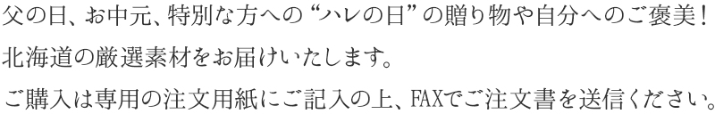 父の日、お中元、特別な方への“ハレの日”の贈り物や自分へのご褒美！北海道の厳選素材をお届けいたします。ご購入は専用の注文用紙にご記入の上、FAXでご注文書を送信ください。