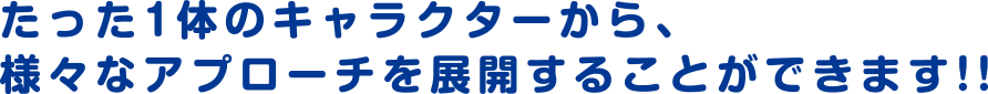 たった1体のキャラクターから、様々なアプローチを展開することができます!!