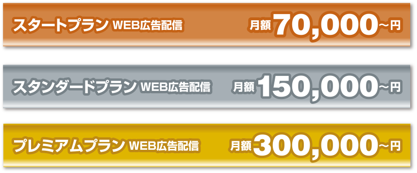 【スタートプラン WEB広告配信】月額70,000～円 ／ 【スタンダードプラン WEB広告配信】月額150,000～円 ／ 【プレミアムプラン WEB広告配信】月額300,000～円