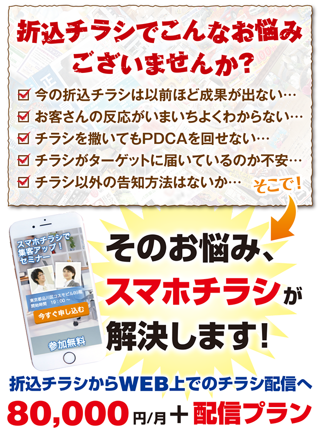 【折り込みチラシでこんなお悩みございませんか？】今の折込チラシは以前ほど成果が出ない… / お客さんの反応がいまいちよくわからない… / チラシを撒いてもPDCAを回せない… / チラシがターゲットに届いているのか不安… / チラシ以外の告知方法はないか… → 【そのお悩み、スマホチラシが解決します！】折込チラシからWEB上でのチラシ配信へ「80,000円/月+配信プラン」