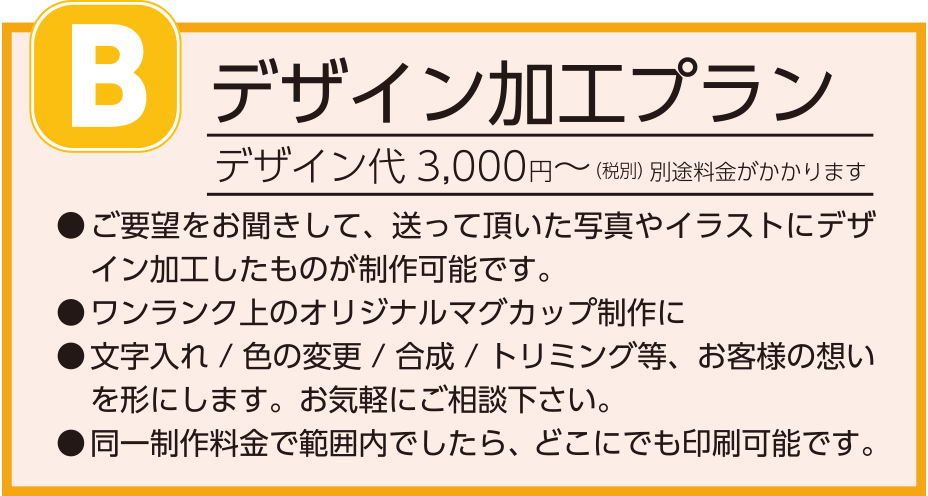 B.デザイン加工プラン
デザイン代3,000円～(税別)別途料金がかかります
ご要望をお聞きして、送って頂いた写真やイラストにデザイン加工したものが制作可能です。
ワンランク上のオリジナルマグカップ制作に
文字入れ/色の変更/合成/トリミング等、お客様の想いを形にします。お気軽にご相談下さい。
同一制作料金で範囲内でしたら、どこにでも印刷可能です。
